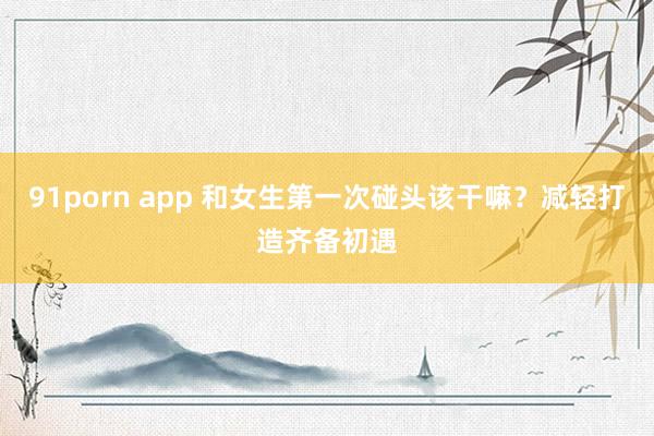 91porn app 和女生第一次碰头该干嘛？减轻打造齐备初遇