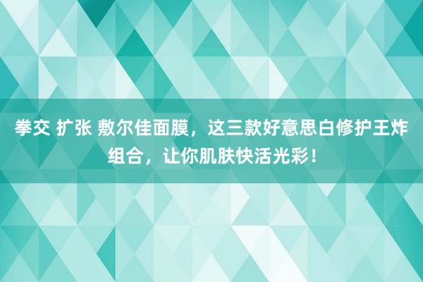 拳交 扩张 敷尔佳面膜，这三款好意思白修护王炸组合，让你肌肤快活光彩！