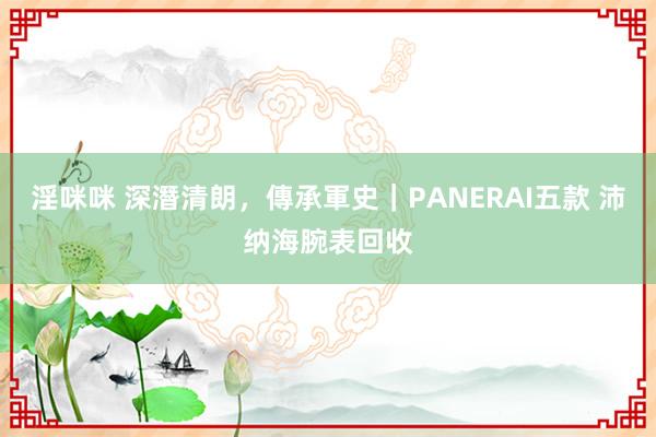 淫咪咪 深潛清朗，傳承軍史｜PANERAI五款 沛纳海腕表回收