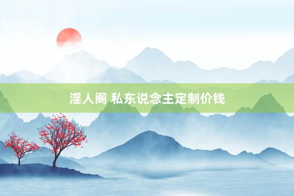 淫人阁 私东说念主定制价钱