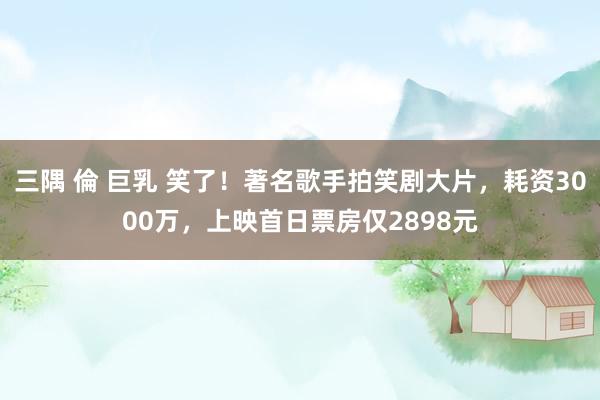 三隅 倫 巨乳 笑了！著名歌手拍笑剧大片，耗资3000万，上映首日票房仅2898元