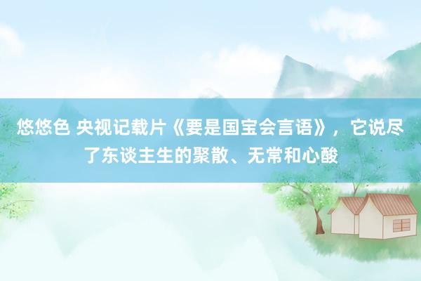 悠悠色 央视记载片《要是国宝会言语》，它说尽了东谈主生的聚散、无常和心酸