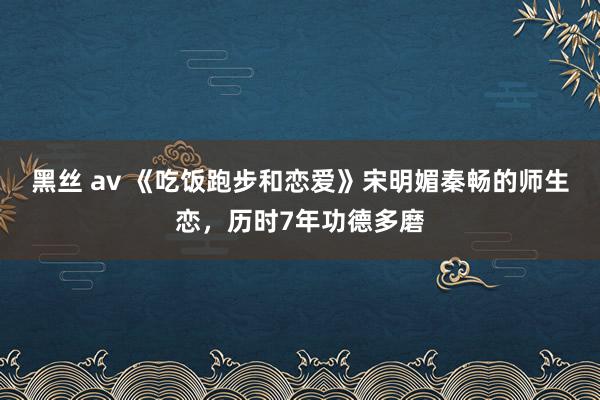 黑丝 av 《吃饭跑步和恋爱》宋明媚秦畅的师生恋，历时7年功德多磨