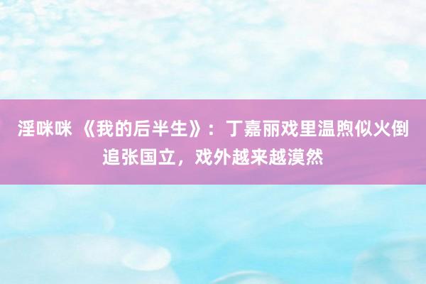 淫咪咪 《我的后半生》：丁嘉丽戏里温煦似火倒追张国立，戏外越来越漠然