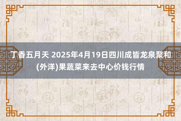 丁香五月天 2025年4月19日四川成皆龙泉聚和(外洋)果蔬菜来去中心价钱行情