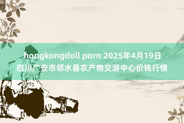 hongkongdoll porn 2025年4月19日四川广安市邻水县农产物交游中心价钱行情