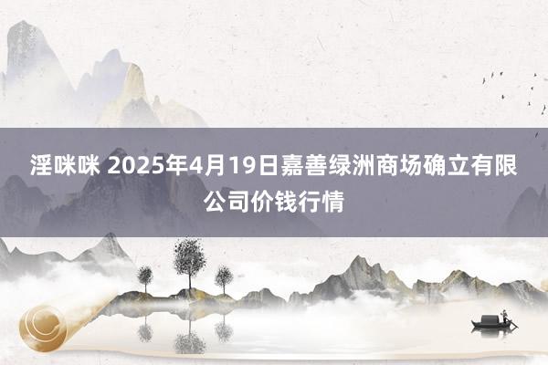 淫咪咪 2025年4月19日嘉善绿洲商场确立有限公司价钱行情