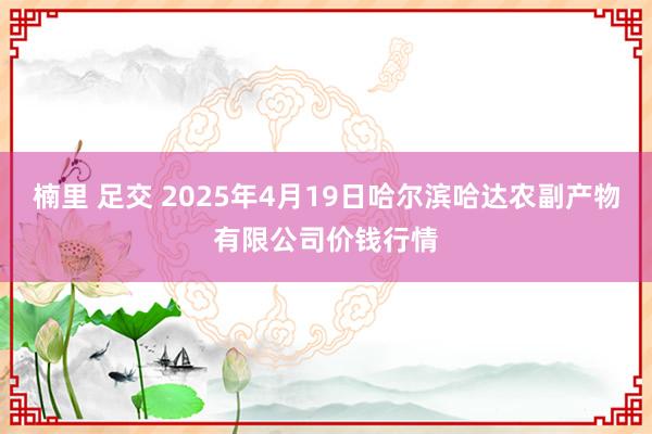 楠里 足交 2025年4月19日哈尔滨哈达农副产物有限公司价钱行情