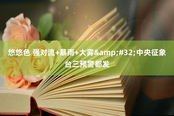 悠悠色 强对流+暴雨+大雾&#32;中央征象台三预警都发
