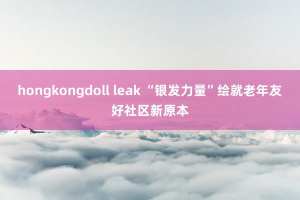 hongkongdoll leak “银发力量”绘就老年友好社区新原本
