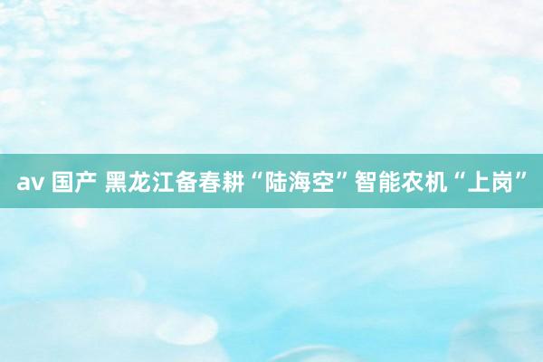 av 国产 黑龙江备春耕“陆海空”智能农机“上岗”