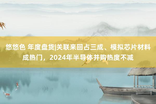 悠悠色 年度盘货|关联来回占三成、模拟芯片材料成热门，2024年半导体并购热度不减