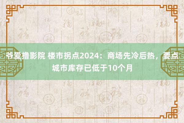 爷爱撸影院 楼市拐点2024：商场先冷后热，要点城市库存已低于10个月