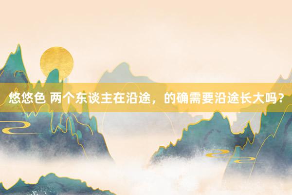 悠悠色 两个东谈主在沿途，的确需要沿途长大吗？