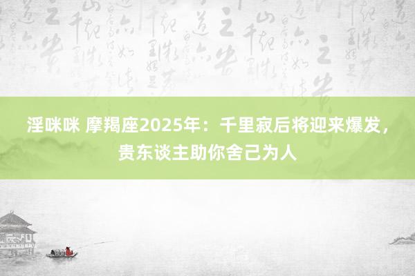 淫咪咪 摩羯座2025年：千里寂后将迎来爆发，贵东谈主助你舍己为人