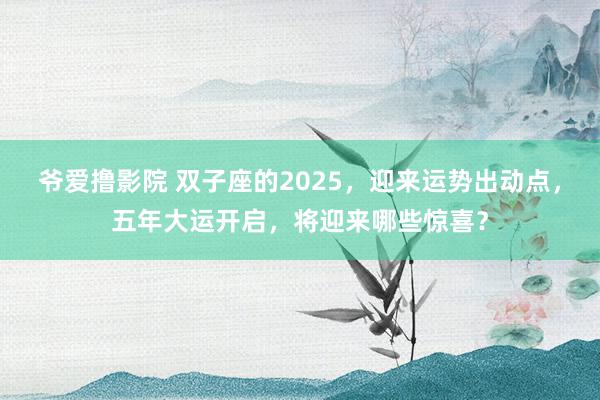 爷爱撸影院 双子座的2025，迎来运势出动点，五年大运开启，将迎来哪些惊喜？
