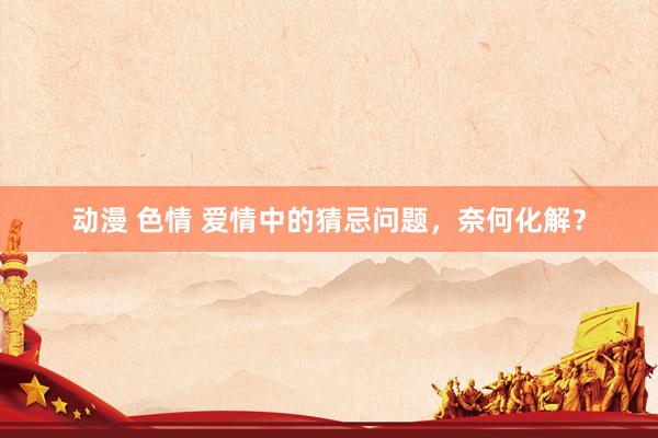 动漫 色情 爱情中的猜忌问题，奈何化解？