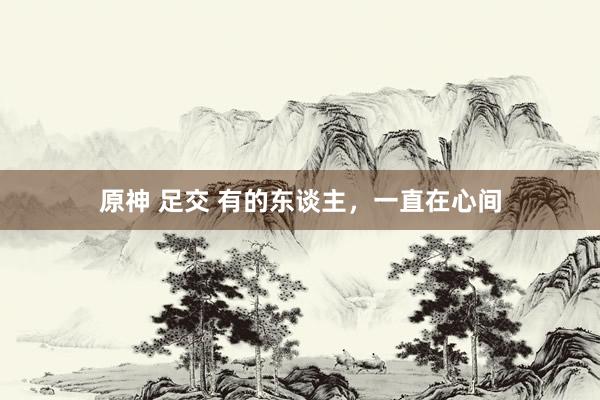 原神 足交 有的东谈主，一直在心间