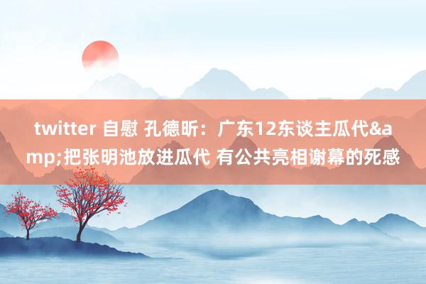 twitter 自慰 孔德昕：广东12东谈主瓜代&把张明池放进瓜代 有公共亮相谢幕的死感