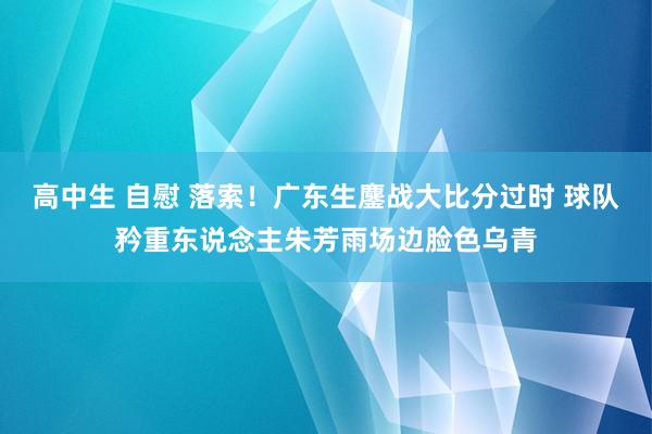 高中生 自慰 落索！广东生鏖战大比分过时 球队矜重东说念主朱芳雨场边脸色乌青