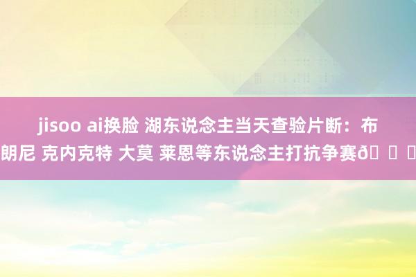 jisoo ai换脸 湖东说念主当天查验片断：布朗尼 克内克特 大莫 莱恩等东说念主打抗争赛🏀