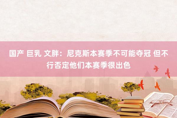 国产 巨乳 文胖：尼克斯本赛季不可能夺冠 但不行否定他们本赛季很出色