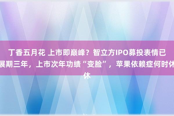 丁香五月花 上市即巅峰？智立方IPO募投表情已展期三年，上市次年功绩“变脸”，苹果依赖症何时休
