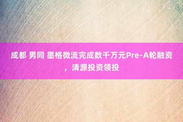 成都 男同 墨格微流完成数千万元Pre-A轮融资，清源投资领投