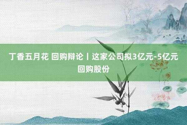 丁香五月花 回购辩论丨这家公司拟3亿元-5亿元回购股份