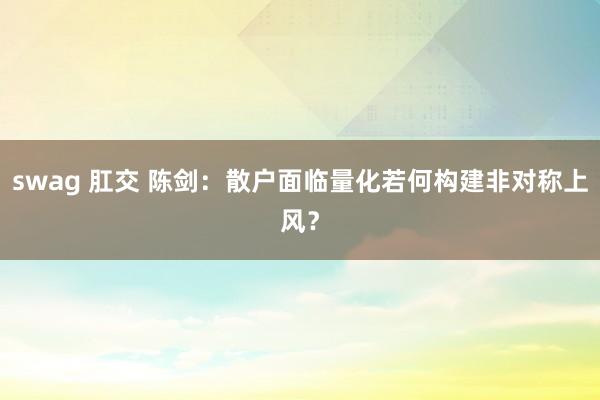swag 肛交 陈剑：散户面临量化若何构建非对称上风？