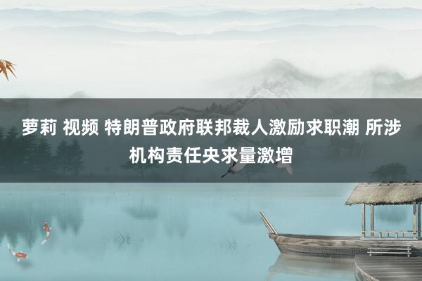 萝莉 视频 特朗普政府联邦裁人激励求职潮 所涉机构责任央求量激增