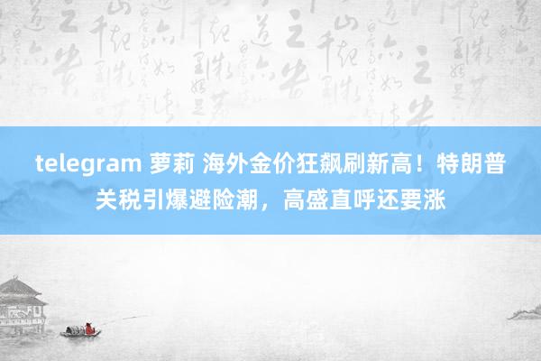telegram 萝莉 海外金价狂飙刷新高！特朗普关税引爆避险潮，高盛直呼还要涨