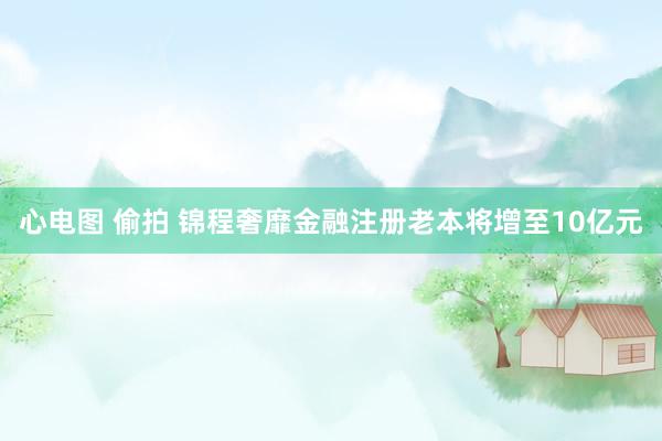 心电图 偷拍 锦程奢靡金融注册老本将增至10亿元