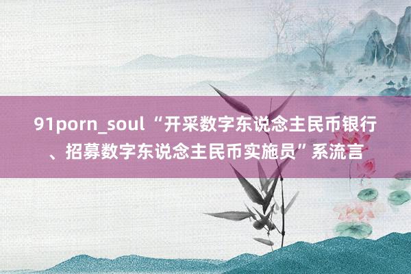 91porn_soul “开采数字东说念主民币银行、招募数字东说念主民币实施员”系流言