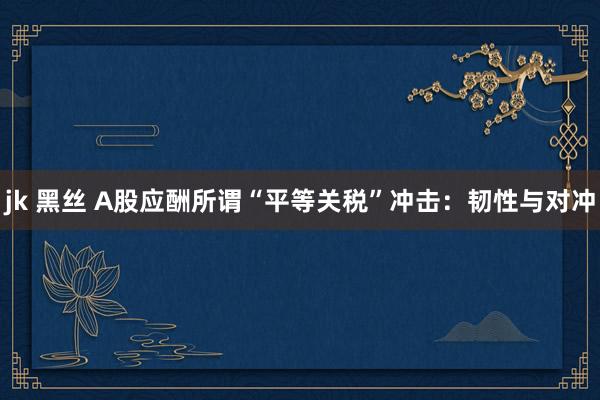 jk 黑丝 A股应酬所谓“平等关税”冲击：韧性与对冲