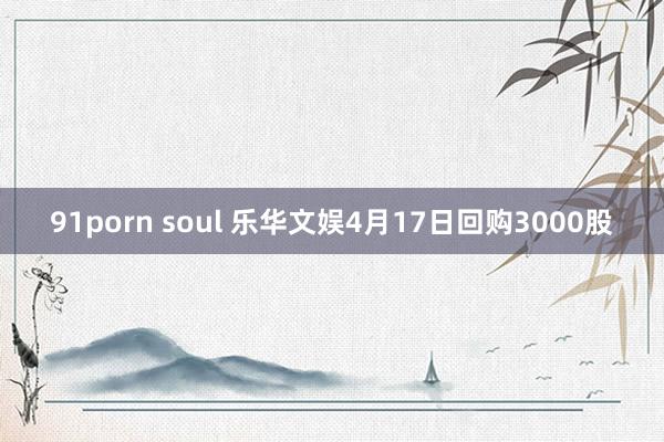 91porn soul 乐华文娱4月17日回购3000股