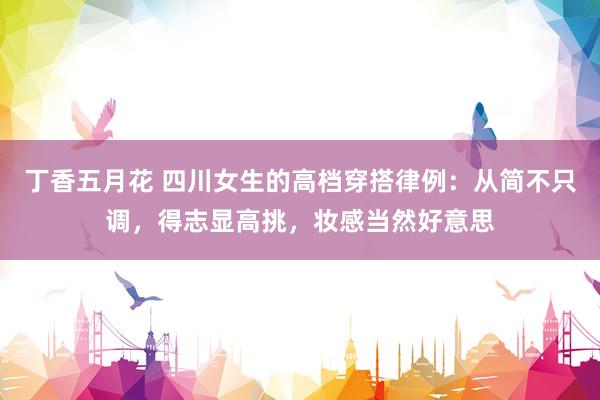 丁香五月花 四川女生的高档穿搭律例：从简不只调，得志显高挑，妆感当然好意思