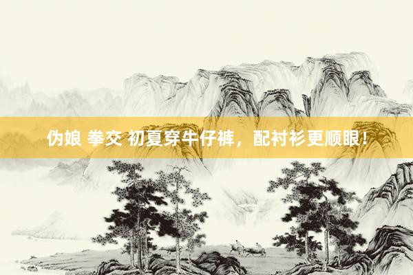 伪娘 拳交 初夏穿牛仔裤，配衬衫更顺眼！