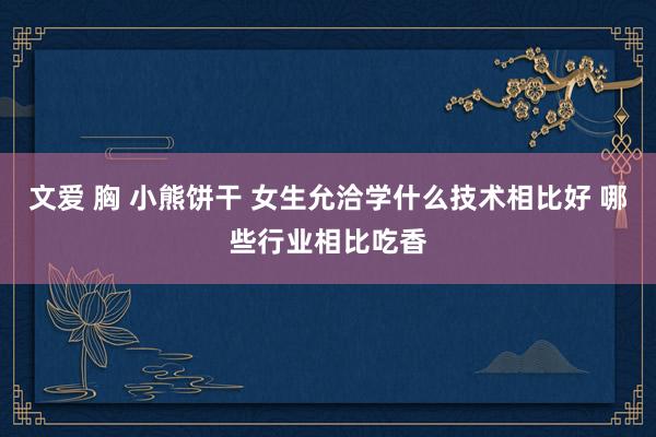 文爱 胸 小熊饼干 女生允洽学什么技术相比好 哪些行业相比吃香