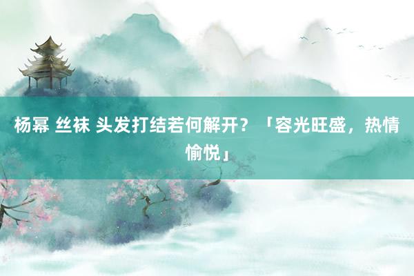 杨幂 丝袜 头发打结若何解开？「容光旺盛，热情愉悦」