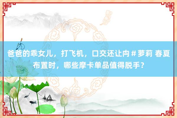 爸爸的乖女儿，打飞机，口交还让禸＃萝莉 春夏布置时，哪些摩卡单品值得脱手？