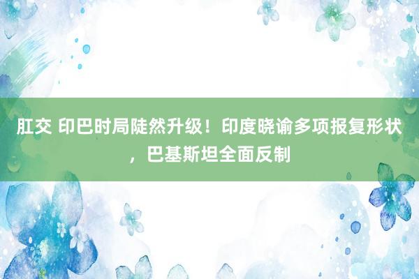 肛交 印巴时局陡然升级！印度晓谕多项报复形状，巴基斯坦全面反制