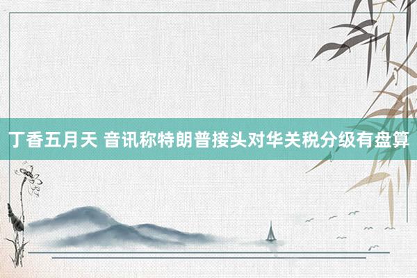 丁香五月天 音讯称特朗普接头对华关税分级有盘算