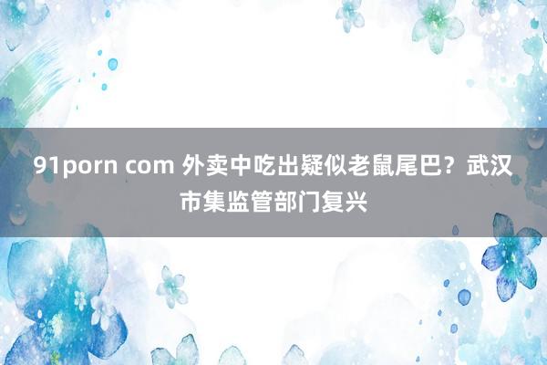 91porn com 外卖中吃出疑似老鼠尾巴？武汉市集监管部门复兴