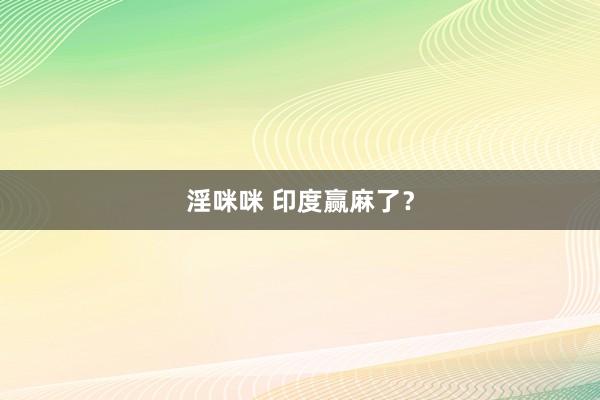 淫咪咪 印度赢麻了？