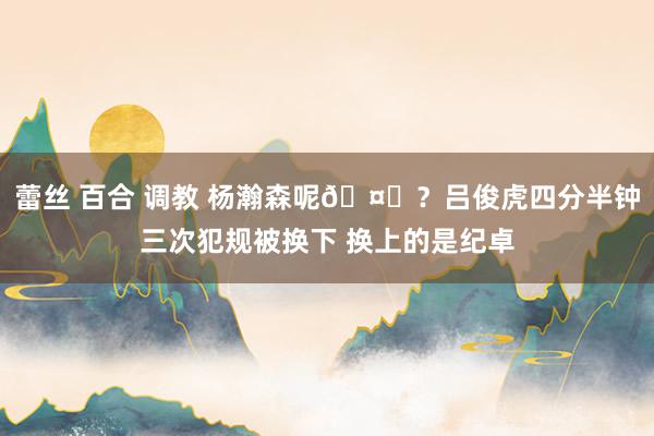 蕾丝 百合 调教 杨瀚森呢🤔？吕俊虎四分半钟三次犯规被换下 换上的是纪卓