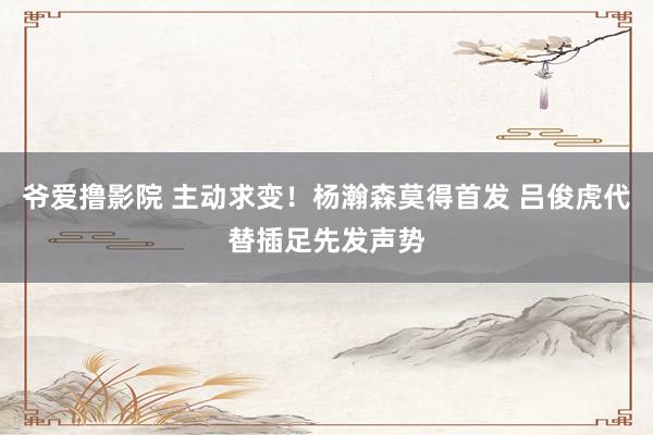 爷爱撸影院 主动求变！杨瀚森莫得首发 吕俊虎代替插足先发声势