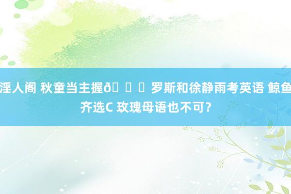 淫人阁 秋童当主握😍罗斯和徐静雨考英语 鲸鱼齐选C 玫瑰母语也不可？