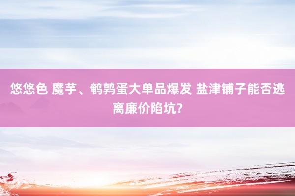 悠悠色 魔芋、鹌鹑蛋大单品爆发 盐津铺子能否逃离廉价陷坑？