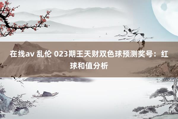 在线av 乱伦 023期王天财双色球预测奖号：红球和值分析